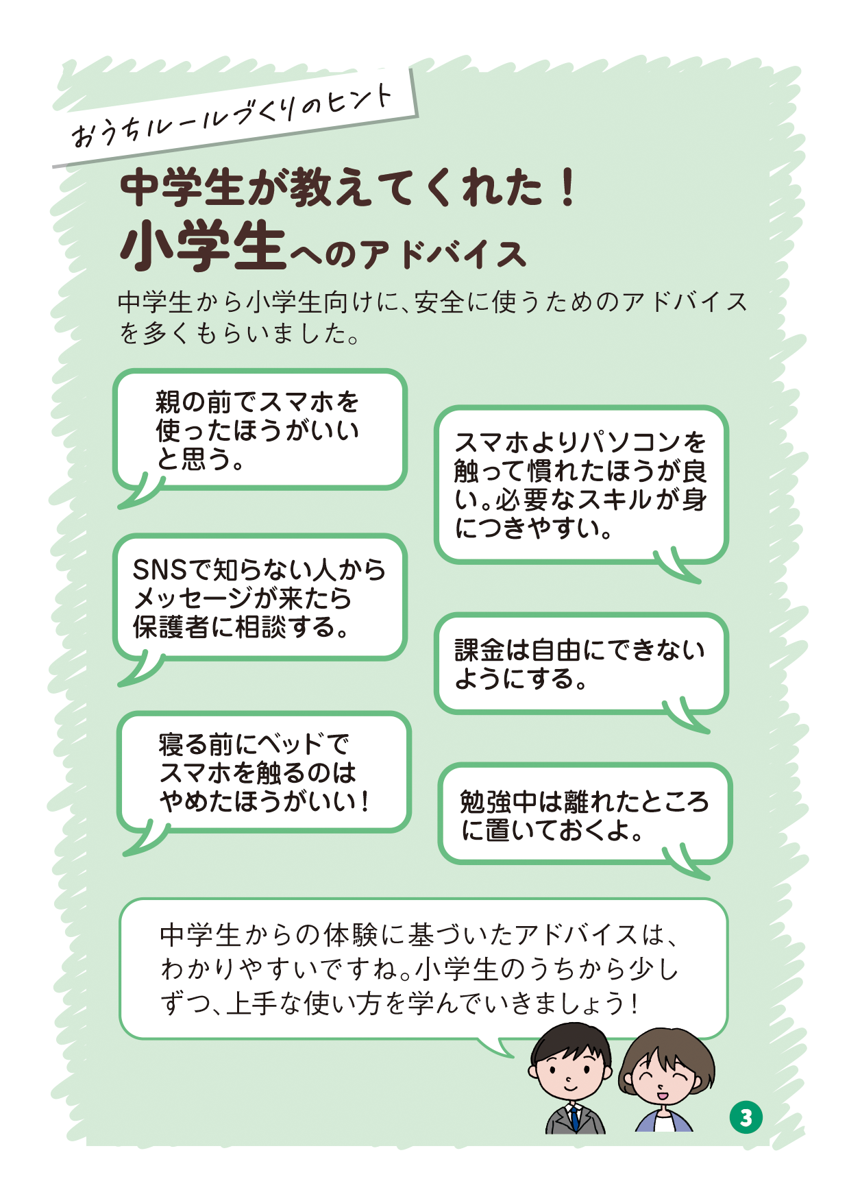 リーフレットの3ページ目の画像です。 （吹き出し：おうちルールづくりのヒント タイトル：中学生が教えてくれた！小学生へのアドバイス 本文：中学生から小学生向けに、安全に使うためのアドバイスを多くもらいました。 中学生A発言：親の前でスマホを使ったほうがいいと思う。 中学生B発言：スマホよりパソコンを触って慣れたほうが良い。必要なスキルが身につきやすい。 中学生C発言：SNSで知らない人からメッセージが来たら保護者に相談する。 中学生D発言：課金は自由にできないようにする。 中学生E発言：寝る前にベッドでスマホを触るのはやめたほうがいい！ 中学生F発言：勉強中は離れたところに置いておくよ。 有識者発言：中学生からの体験に基づいたアドバイスは、わかりやすいですね。小学生のうちから少しずつ、上手な使い方を学んでいきましょう！）